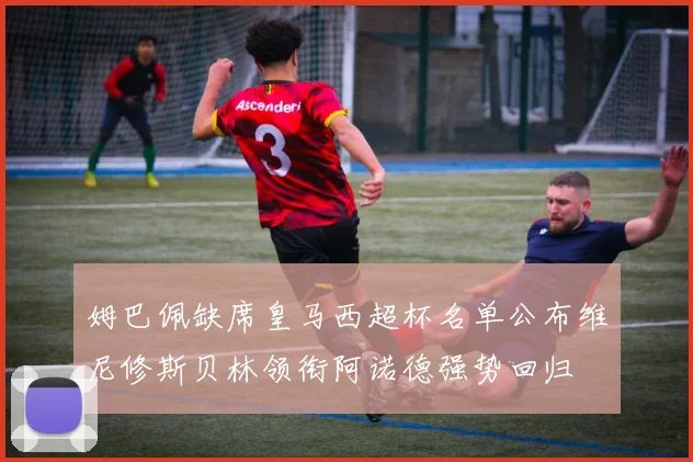 姆巴佩缺席皇马西超杯名单公布维尼修斯贝林领衔阿诺德强势回归