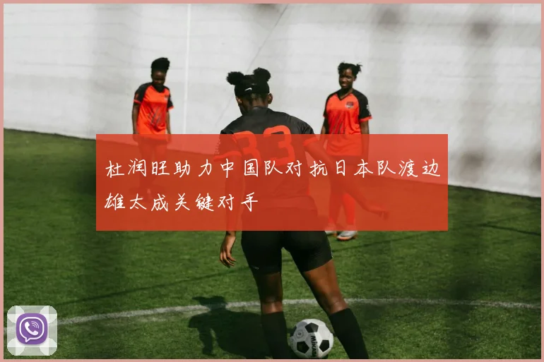 杜润旺助力中国队对抗日本队渡边雄太成关键对手