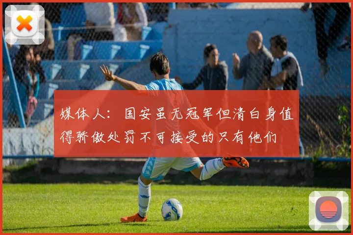 媒体人：国安虽无冠军但清白身值得骄傲处罚不可接受的只有他们