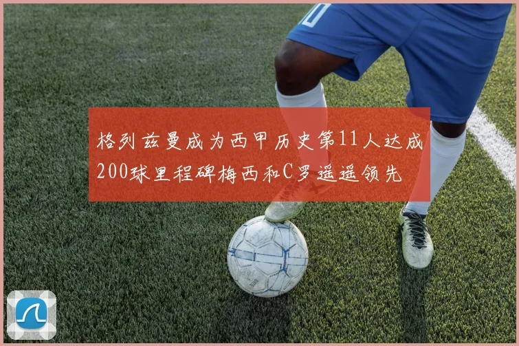格列兹曼成为西甲历史第11人达成200球里程碑梅西和C罗遥遥领先