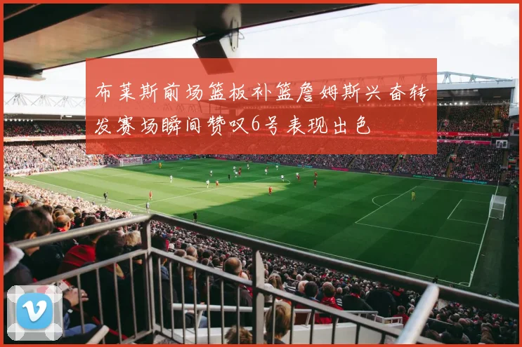 布莱斯前场篮板补篮詹姆斯兴奋转发赛场瞬间赞叹6号表现出色