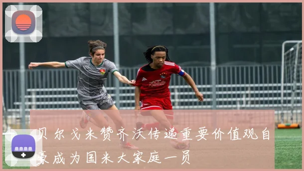贝尔戈米赞齐沃传递重要价值观自豪成为国米大家庭一员