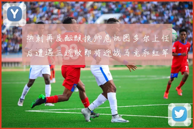 热刺再度酝酿换帅危机图多尔上任后遭遇三连败即将迎战马竞和红军