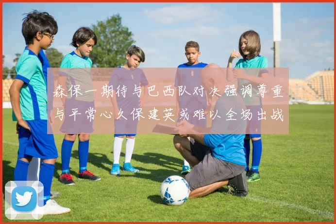 森保一期待与巴西队对决强调尊重与平常心久保建英或难以全场出战