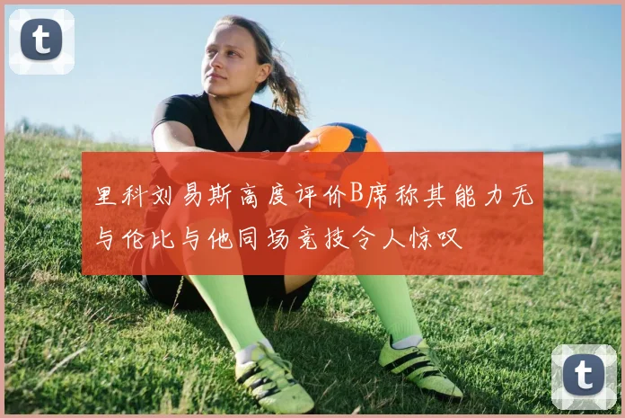 里科刘易斯高度评价B席称其能力无与伦比与他同场竞技令人惊叹