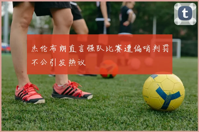 杰伦布朗直言强队比赛遭偏哨判罚不公引发热议
