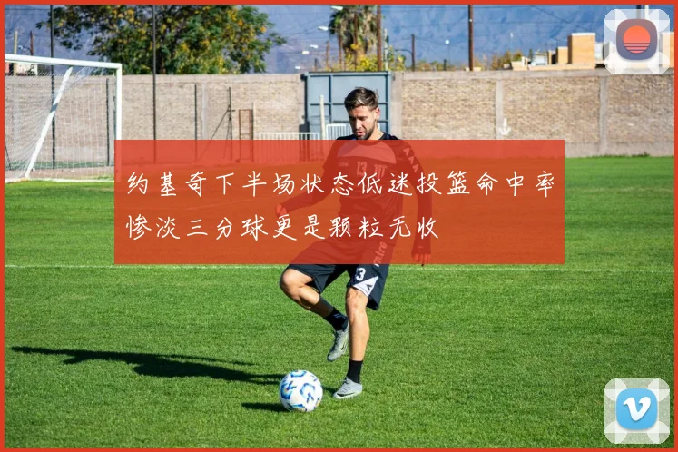 约基奇下半场状态低迷投篮命中率惨淡三分球更是颗粒无收