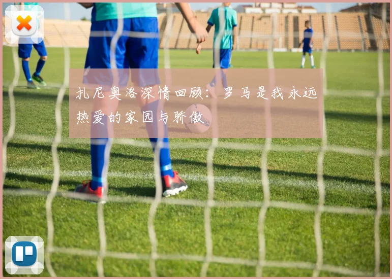 扎尼奥洛深情回顾：罗马是我永远热爱的家园与骄傲