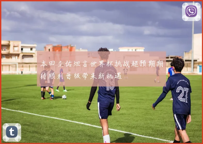 本田圭佑坦言世界杯挑战超预期期待顺利晋级带来新机遇