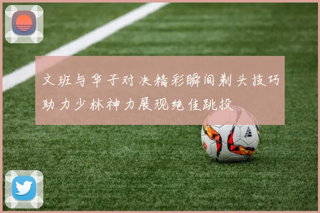 文班与华子对决精彩瞬间剃头技巧助力少林神力展现绝佳跳投
