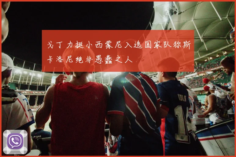 戈丁力挺小西蒙尼入选国家队称斯卡洛尼绝非愚蠢之人