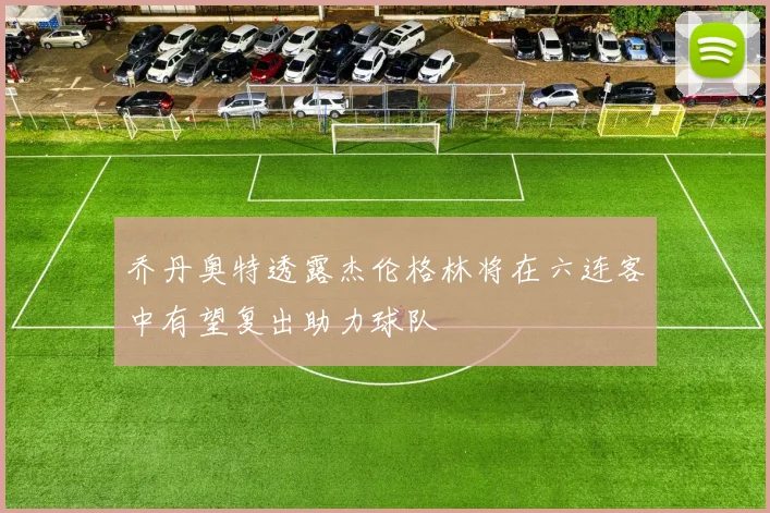 乔丹奥特透露杰伦格林将在六连客中有望复出助力球队