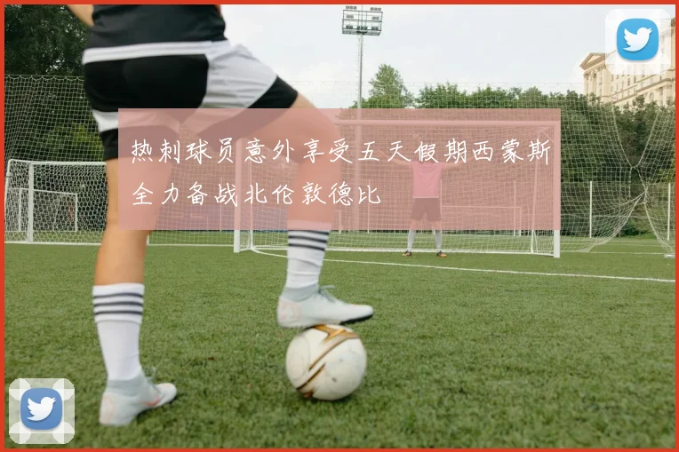 热刺球员意外享受五天假期西蒙斯全力备战北伦敦德比